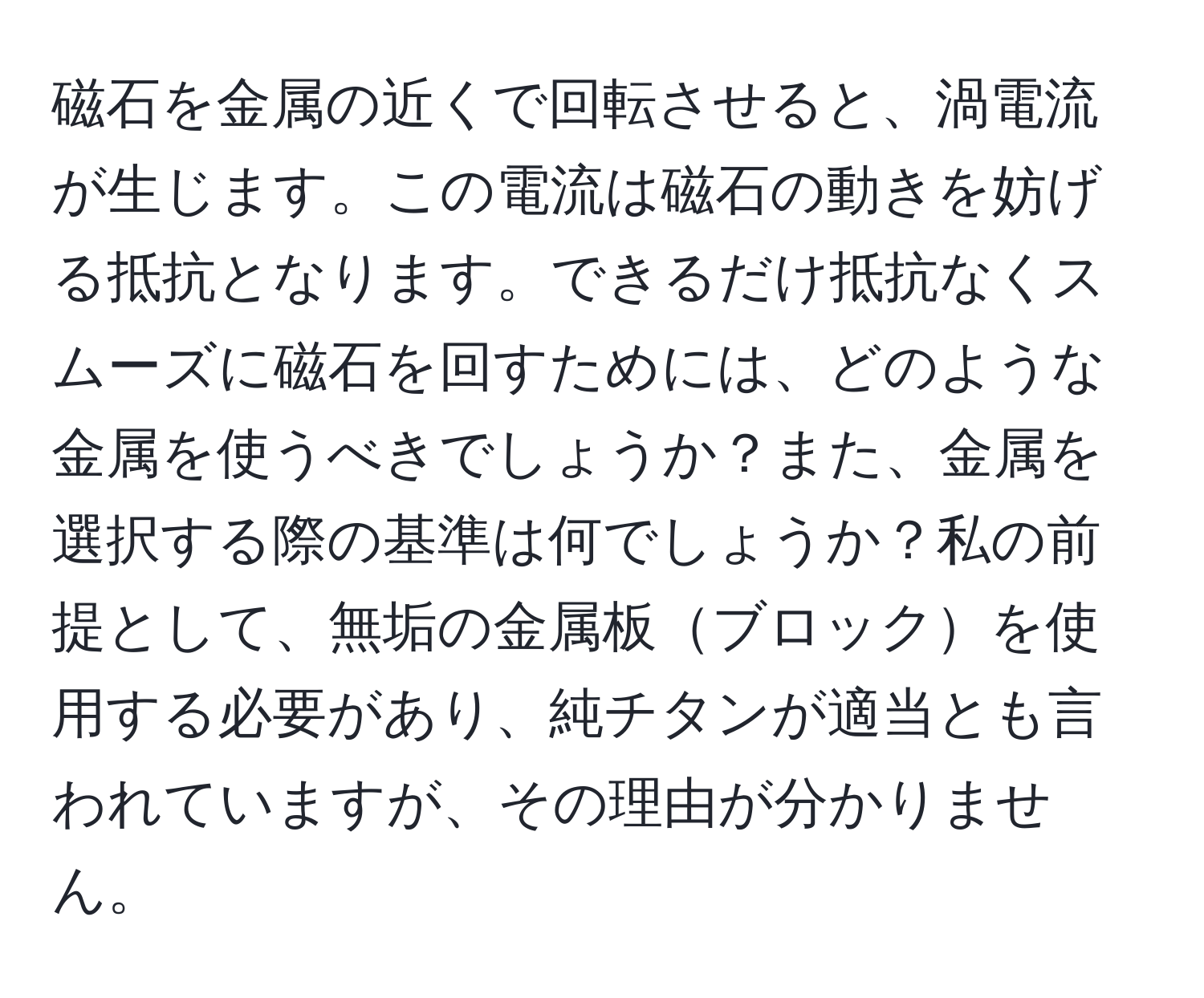 磁石を金属の近くで回転させると、渦電流が生じます。この電流は磁石の動きを妨げる抵抗となります。できるだけ抵抗なくスムーズに磁石を回すためには、どのような金属を使うべきでしょうか？また、金属を選択する際の基準は何でしょうか？私の前提として、無垢の金属板ブロックを使用する必要があり、純チタンが適当とも言われていますが、その理由が分かりません。