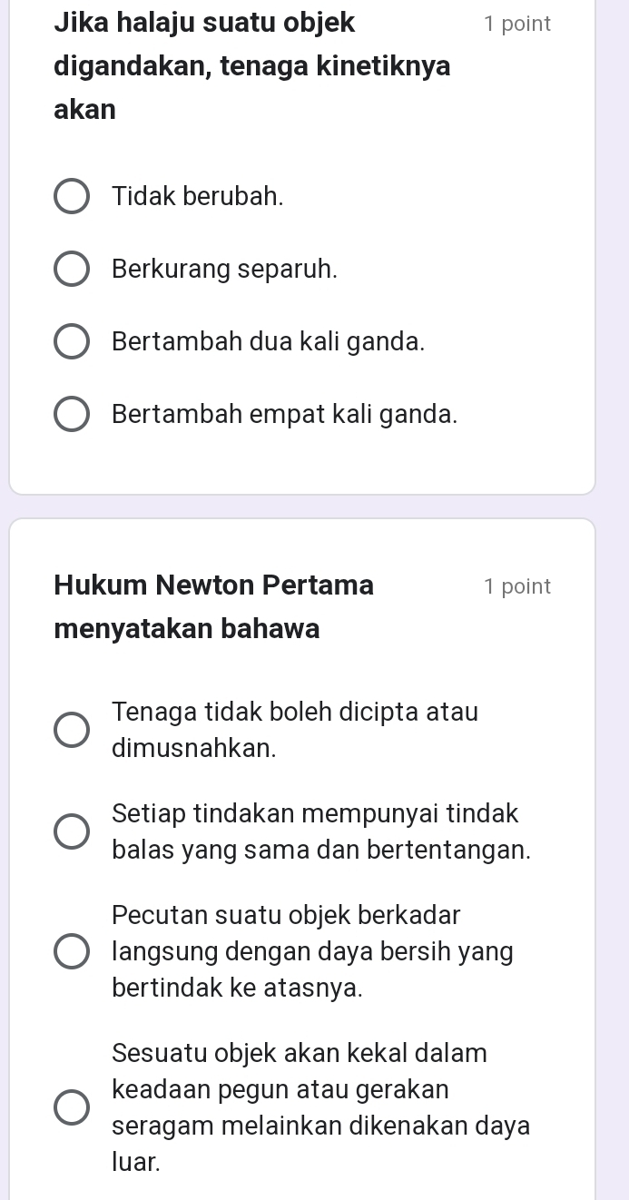 Jika halaju suatu objek 1 point
digandakan, tenaga kinetiknya
akan
Tidak berubah.
Berkurang separuh.
Bertambah dua kali ganda.
Bertambah empat kali ganda.
Hukum Newton Pertama 1 point
menyatakan bahawa
Tenaga tidak boleh dicipta atau
dimusnahkan.
Setiap tindakan mempunyai tindak
balas yang sama dan bertentangan.
Pecutan suatu objek berkadar
langsung dengan daya bersih yang
bertindak ke atasnya.
Sesuatu objek akan kekal dalam
keadaan pegun atau gerakan
seragam melainkan dikenakan daya
luar.