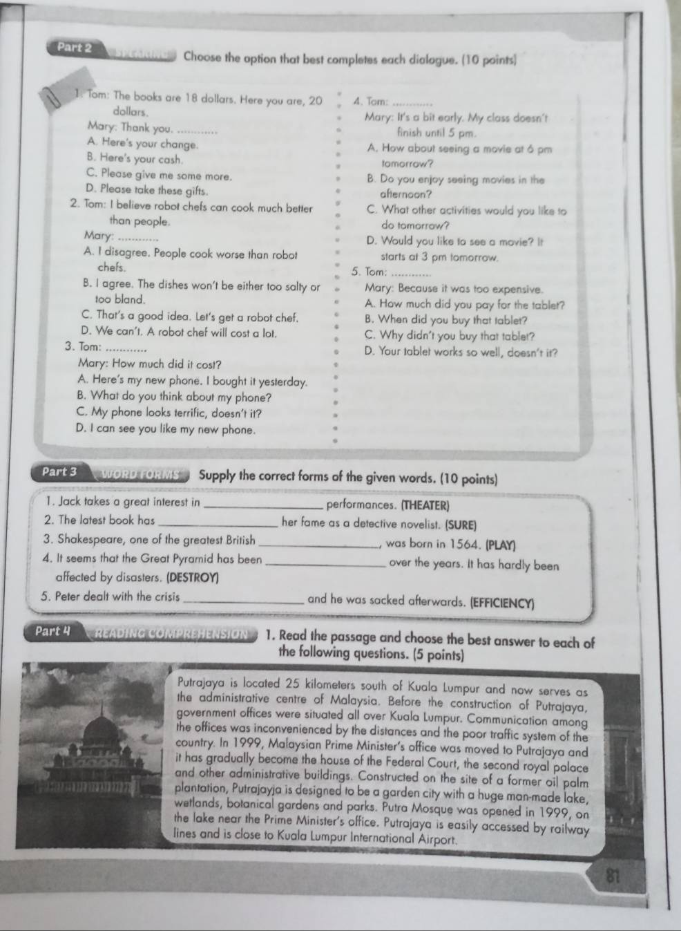 Choose the option that best completes each dialogue. (10 points)
1: Tom: The books are 18 dollars. Here you are, 20 4. Tom:_
dollars. Mary: It's a bit early. My class doesn't
Mary: Thank you._ finish until 5 pm.
A. Here's your change. A. How about seeing a movie at 6 pm
B. Here's your cash. tomorrow?
C. Please give me some more. B. Do you enjoy seeing movies in the
D. Please take these gifts. afternoon?
2. Tom: I believe robot chefs can cook much better C. What other activities would you like to
than people. do tomorrow?
Mary: _D. Would you like to see a movie? It
A. I disagree, People cook worse than robo starts at 3 pm tomorrow.
chefs. 5. Tom:_
B. I agree. The dishes won't be either too salty or Mary: Because it was too expensive.
too bland. A. How much did you pay for the tablet?
C. That's a good idea. Let's get a robot chef. B. When did you buy that tablet?
D. We can't. A robot chef will cost a lot. C. Why didn't you buy that tablet?
3. Tom: _..
D. Your tablet works so well, doesn't it?
Mary: How much did it cost?
A. Here's my new phone. I bought it yesterday.
B. What do you think about my phone?
C. My phone looks terrific, doesn't it?
D. I can see you like my new phone.
Part 3  WORD FORMS Supply the correct forms of the given words. (10 points)
1. Jack takes a great interest in_ performances. (THEATER)
2. The latest book has _her fame as a detective novelist. (SURE)
3. Shakespeare, one of the greatest British _, was born in 1564. (PLAY)
4. It seems that the Great Pyramid has been _over the years. It has hardly been
affected by disasters. (DESTROY)
5. Peter dealt with the crisis_ and he was sacked afterwards. (EFFICIENCY)
Part 4 READING COmPREHENSIóN 1. Read the passage and choose the best answer to each of
the following questions. (5 points)
Putrajaya is located 25 kilometers south of Kuala Lumpur and now serves as
the administrative centre of Malaysia. Before the construction of Putrajaya,
government offices were situated all over Kuala Lumpur. Communication among
the offices was inconvenienced by the distances and the poor traffic system of the
country. In 1999, Malaysian Prime Minister's office was moved to Putrajaya and
it has gradually become the house of the Federal Court, the second royal palace
and other administrative buildings. Constructed on the site of a former oil palm
plantation, Putrajayja is designed to be a garden city with a huge man-made lake,
wetlands, botanical gardens and parks. Putra Mosque was opened in 1999, on
the lake near the Prime Minister's office. Putrajaya is easily accessed by railway
lines and is close to Kuala Lumpur International Airport.
81