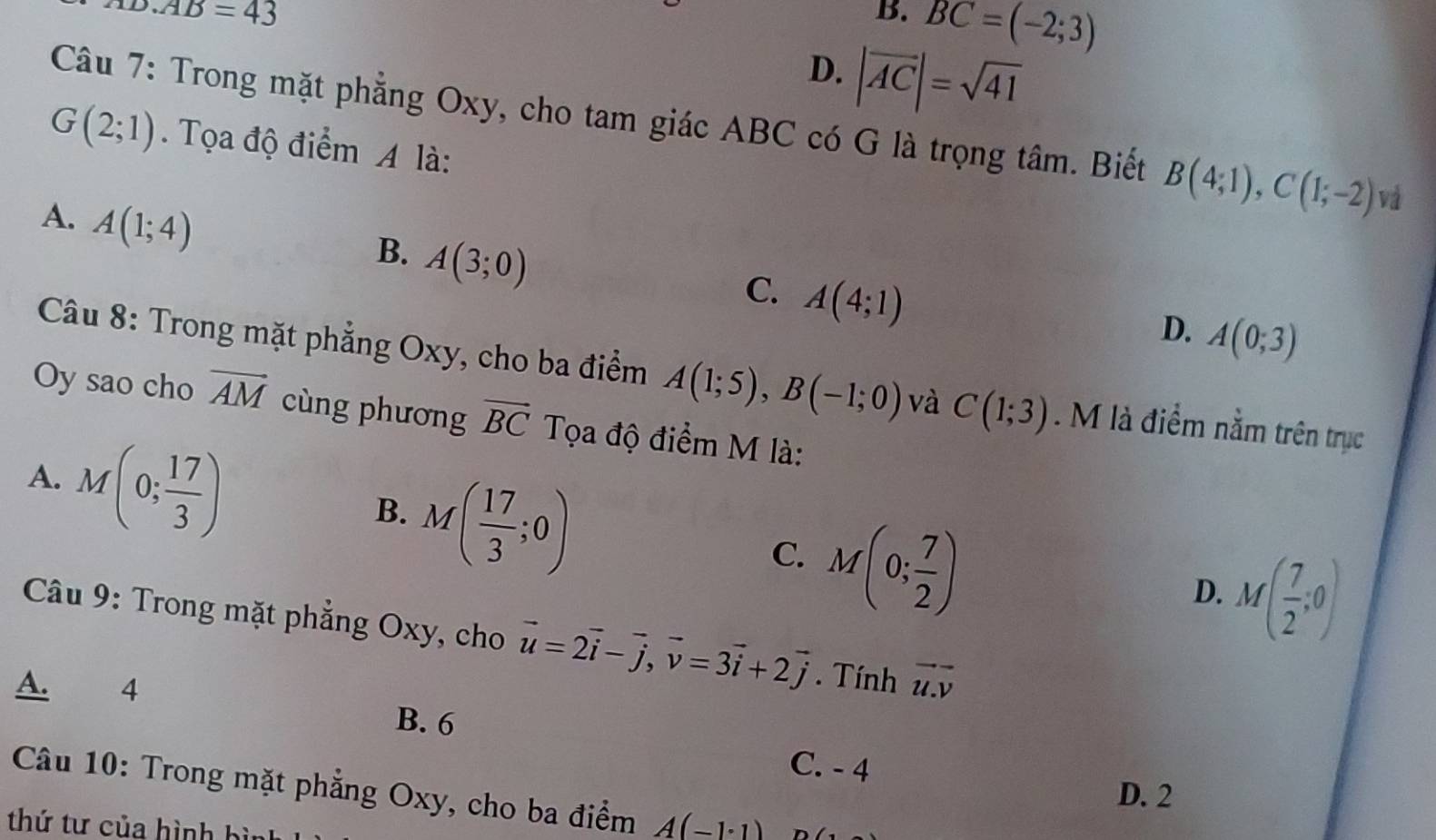 o.AB=43
B. BC=(-2;3)
D. |vector AC|=sqrt(41)
Câu 7: Trong mặt phẳng Oxy, cho tam giác ABC có G là trọng tâm. Biết B(4;1), C(1;-2) và
G(2;1). Tọa độ điểm A là:
A. A(1;4)
B. A(3;0)
C. A(4;1)
D. A(0;3)
Câu 8: Trong mặt phẳng Oxy, cho ba điểm A(1;5), B(-1;0) và C(1;3). M là điểm nằm trên trục
Oy sao cho overline AM cùng phương vector BC Tọa độ điểm M là:
A. M(0; 17/3 )
B. M( 17/3 ;0)
C. M(0; 7/2 )
D. M( 7/2 ;0)
Câu 9: Trong mặt phẳng Oxy, cho vector u=2vector i-vector j, vector v=3vector i+2vector j. Tính vector u.overline v
A. 4
B. 6
C. - 4
Câu 10: Trong mặt phẳng Oxy, cho ba điểm A(-1· 1)
D. 2
thứ tư của hình bì