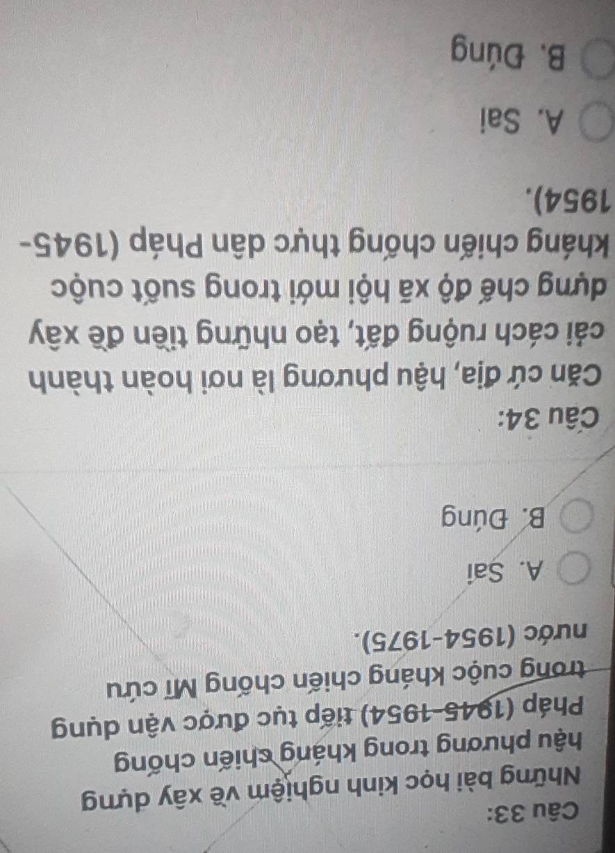 Những bài học kinh nghiệm về xây dựng
hậu phương trong kháng chiến chống
Pháp (1945-1954) tiếp tục được vận dụng
trong cuộc kháng chiến chống Mĩ cứu
nước (1954-1975).
A. Sai
B. Đúng
Câu 34:
Căn cứ địa, hậu phương là nơi hoàn thành
cái cách ruộng đất, tạo những tiền đề xây
dựng chế độ xã hội mới trong suốt cuộc
kháng chiến chống thực dân Pháp (1945-
1954).
A. Sai
B. Đúng