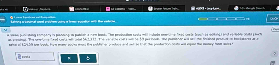 ake kit Makeup | Sephora ConnectED All Bottoms - Page... Soccer Return Train... ALEKS - Lucy Lyon... 1-3 - Google Search 
O Linear Equations and Inequalities 
Solving a decimal word problem using a linear equation with the variable... _____ 15 Lucy 
Espa 
A small publishing company is planning to publish a new book. The production costs will include one-time fixed costs (such as editing) and variable costs (such 
as printing). The one-time fixed costs will total $62,372. The variable costs will be $9 per book. The publisher will sell the finished product to bookstores at a 
price of $24.50 per book. How many books must the publisher produce and sell so that the production costs will equal the money from sales? 
? 
books 
×