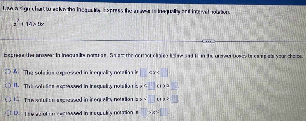 Use a sign chart to solve the inequality. Express the answer in inequality and interval notation.
x^2+14>9x
Express the answer in inequality notation. Select the correct choice below and fill in the answer boxes to complete your choice.
A. The solution expressed in inequality notation is □ .
B. The solution expressed in inequality notation is x≤ □ or x≥ □.
C. The solution expressed in inequality notation is x or x>□.
D. The solution expressed in inequality notation is □ ≤ x≤ □.