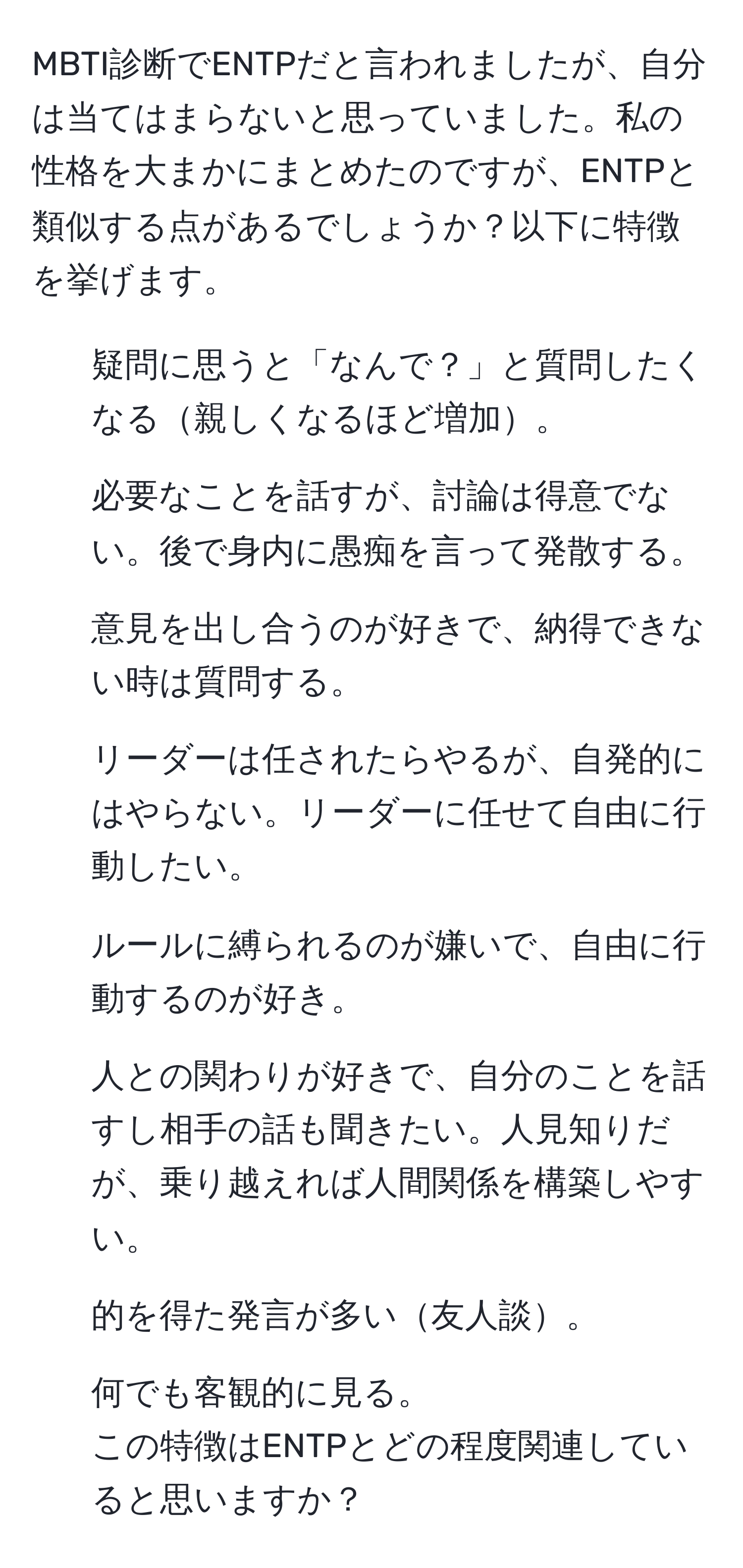 MBTI診断でENTPだと言われましたが、自分は当てはまらないと思っていました。私の性格を大まかにまとめたのですが、ENTPと類似する点があるでしょうか？以下に特徴を挙げます。  
- 疑問に思うと「なんで？」と質問したくなる親しくなるほど増加。  
- 必要なことを話すが、討論は得意でない。後で身内に愚痴を言って発散する。  
- 意見を出し合うのが好きで、納得できない時は質問する。  
- リーダーは任されたらやるが、自発的にはやらない。リーダーに任せて自由に行動したい。  
- ルールに縛られるのが嫌いで、自由に行動するのが好き。  
- 人との関わりが好きで、自分のことを話すし相手の話も聞きたい。人見知りだが、乗り越えれば人間関係を構築しやすい。  
- 的を得た発言が多い友人談。  
- 何でも客観的に見る。  
この特徴はENTPとどの程度関連していると思いますか？