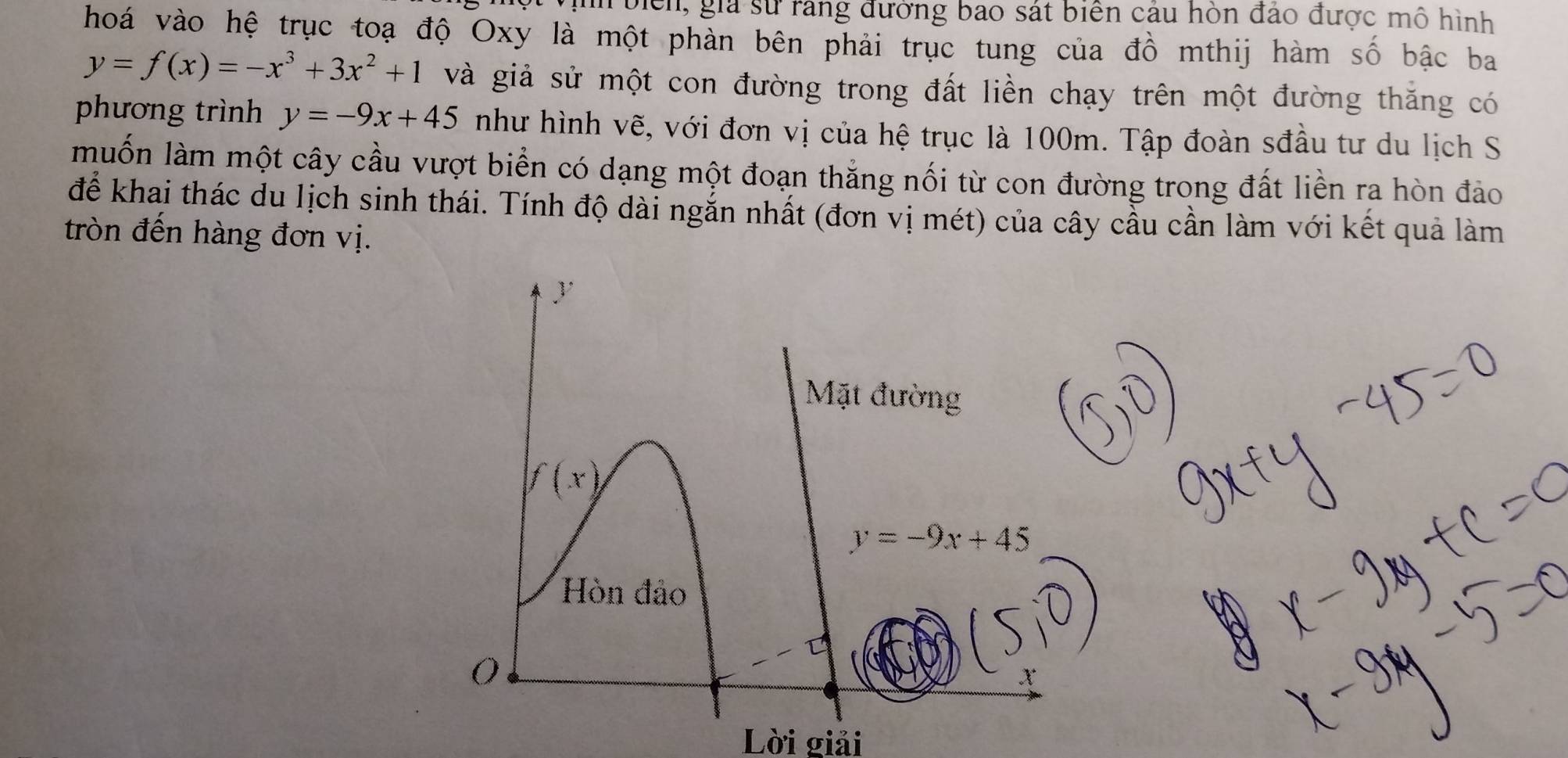 biển, gia sử rang đường bao sát biển cáu hòn đảo được mô hình 
hoá vào hệ trục toạ độ Oxy là một phản bên phải trục tung của đồ mthij hàm số bậc ba
y=f(x)=-x^3+3x^2+1 và giả sử một con đường trong đất liền chạy trên một đường thăng có 
phương trình y=-9x+45 như hình vẽ, với đơn vị của hệ trục là 100m. Tập đoàn sđầu tư du lịch S 
muốn làm một cây cầu vượt biển có dạng một đoạn thăng nối từ con đường trong đất liền ra hòn đảo 
để khai thác du lịch sinh thái. Tính độ dài ngắn nhất (đơn vị mét) của cây cầu cần làm với kết quả làm 
tròn đến hàng đơn vị. 
y 
Mặt đường
f(x)
y=-9x+45
Hòn đảo 
; 
Lời giải