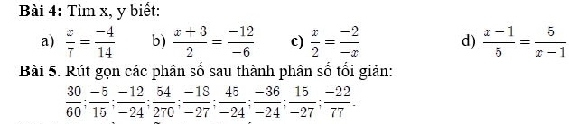 Tìm x, y biết: 
a)  x/7 = (-4)/14  b)  (x+3)/2 = (-12)/-6  c)  x/2 = (-2)/-x  d)  (x-1)/5 = 5/x-1 
Bài 5. Rút gọn các phân số sau thành phân số tối giản:
 30/60 ;  (-5)/15 ;  (-12)/-24 ;  54/270 ;  (-18)/-27 ;  45/-24 ;  (-36)/-24 ;  15/-27 ;  (-22)/77 .