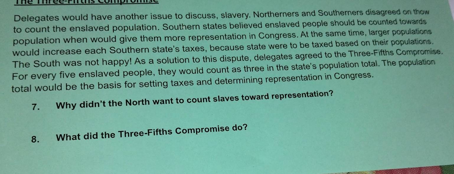 Thể Thréể:Pirths Compromse 
Delegates would have another issue to discuss, slavery. Northerners and Southerners disagreed on thow 
to count the enslaved population. Southern states believed enslaved people should be counted towards 
population when would give them more representation in Congress. At the same time, larger populations 
would increase each Southern state's taxes, because state were to be taxed based on their populations. 
The South was not happy! As a solution to this dispute, delegates agreed to the Three-Fifths Compromise. 
For every five enslaved people, they would count as three in the state's population total. The population 
total would be the basis for setting taxes and determining representation in Congress. 
7. Why didn't the North want to count slaves toward representation? 
8. What did the Three-Fifths Compromise do?