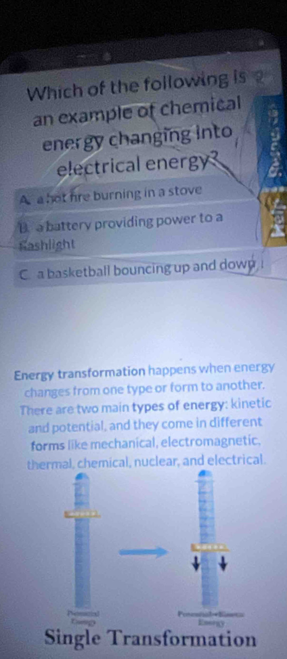 Which of the following is
an example of chemical
energy changing into
electrical energy?
A a hot hre burning in a stove
B. a battery providing power to a
Fashlight
C a basketball bouncing up and down
Energy transformation happens when energy
changes from one type or form to another.
There are two main types of energy: kinetic
and potential, and they come in different
forms like mechanical, electromagnetic,
thermal, chemical, nuclear, and electrical.
Single Transformation