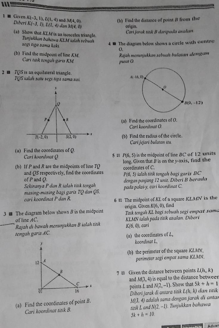 1 ■ Given K(-3,1),L(1,4) and M(4,0).
(b) Find the distance of point B from the
Diberi K(-3,1),L(1,4) dan M(4,0)
origin.
Cari jarak titik B daripada asalan.
(a) Show that KLM is an isosceles triangle.
Tunjukkan bahawa KLM ialah sebuah
4 - The diagram below shows a circle with centre
segí tiga sama kaki O,
(b) Find the midpoint of line KM. Rajah menunjukkan sebuah bulatan dengan
Cari titik tengah garis KM. pusat O
2 TQS is an equilateral triangle.
TQS ialah satu segi tiga sama sisi.
y
  
P R
(a) Find the coordinates of O.
Cari koordinat O.
T(-2,0) S(2,0) (b) Find the radius of the circle.
Cari jejari bulatan itu.
(a) Find the coordinates ofQ
Cari koordınat Q 5 m P(6,5) is the midpoint of line BC of 12 units
long. Given that B is on the y-axis, find the
(b) If P and R are the midpoints of line TQ coordinates of C.
and QS respectively, find the coordinates P(6,5) ialah titik tengah bagi garis BC
of P and Q.
Sekiranya P dan R ialah titik tengah dengan panjang 12 unit. Diberi B berada
masing-masing bagi garis TQ dan QS. pada paksi-y, cari koordinat C.
cari koordinat P dan R.
6 £ The midpoint of KL of a square KLMN is the
3  The diagram below shows B is the midpoint origin. Given K(6,0) , find
Titik tengah KL bagi sebuah segi empat sama
of line AC. KLMN ialah pada titik asalan. Diberi
Rajah di bawah menunjukkan B ialah titik K(6,0) , cari
tengah garis AC.
(a) the coordinates of L,
koordinat L,
(b) the perimeter of the square KLMN.
perimeter segi empat sama KLMN.
7  Given the distance between points L(h,k)
and M(3,4) is equal to the distance betweer
points L and N(2,-1). Show that 5k+h=1
dan titik
Diberi jarak di antara titik L(h,k)
M(3,4)
(a) Find the coordinates of point B. adalah sama dengan jarak di antar
Cari koordinat titik B. titik L and N(2,-1). Tunjukkan bahaw
5k+h=10.
Advar