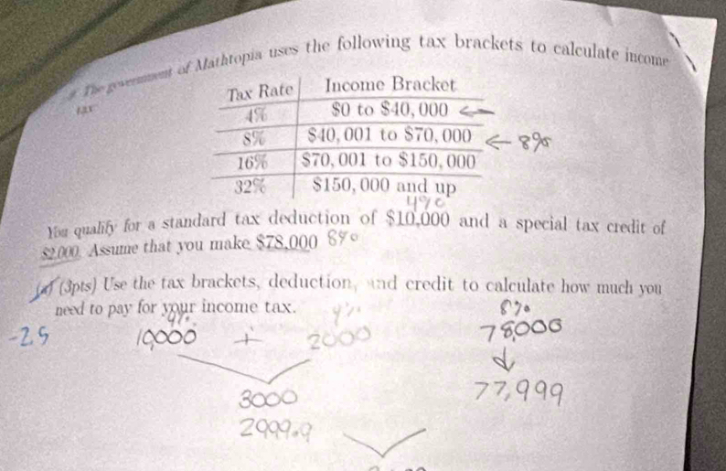 The gevermment oathtopia uses the following tax brackets to calculate income
135°
You qualify for a standard tax deduction of $10,000 and a special tax credit of
$2.000. Assume that you make $78,000
(d (3pts) Use the tax brackets, deduction, and credit to calculate how much you 
need to pay for your income tax.