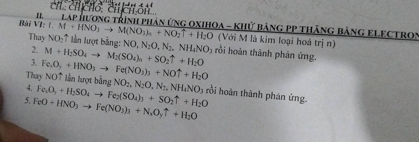 CH ; CH CHO; CH_3CH_2OH.. 
III LáP HươNG TRÌNH PHảN ỨNG OXIHOA - KHử BẢNG PP THăNG BẢNG ELECTRON 
Bài VI: I.M+HNO_3to M(NO_3)_n+NO_2uparrow +H_2O ↑ lần lượt bằng: NO, N_2O, N_2
(Với M là kim loại hoá trị n)
,NH_4NO_3
Thay NO_2 rồi hoàn thành phản ứng. 
2. M+H_2SO_4to M_2(SO_4)_n+SO_2uparrow +H_2O
3. Fe_xO_y+HNO_3to Fe(NO_3)_3+NOuparrow +H_2O
Thay NO↑ lần lượt bằng NO_2, N_2O, N_2, NH_4NO_3 rồi hoàn thành phán ứng. 
4. Fe_xO_y+H_2SO_4to Fe_2(SO_4)_3+SO_2uparrow +H_2O
5. FeO+HNO_3to Fe(NO_3)_3+N_xO_yuparrow +H_2O