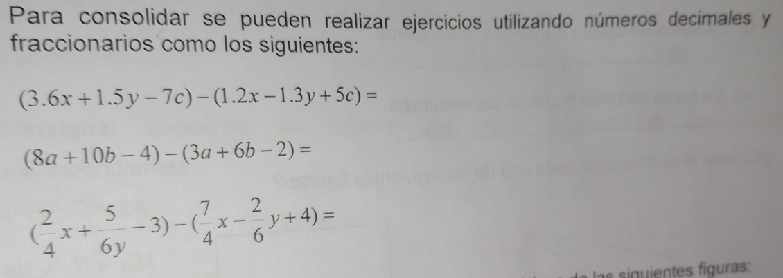 Para consolidar se pueden realizar ejercicios utilizando números decimales y
fraccionarios como los siguientes:
(3.6x+1.5y-7c)-(1.2x-1.3y+5c)=
(8a+10b-4)-(3a+6b-2)=
( 2/4 x+ 5/6y -3)-( 7/4 x- 2/6 y+4)=
sgent iguras: