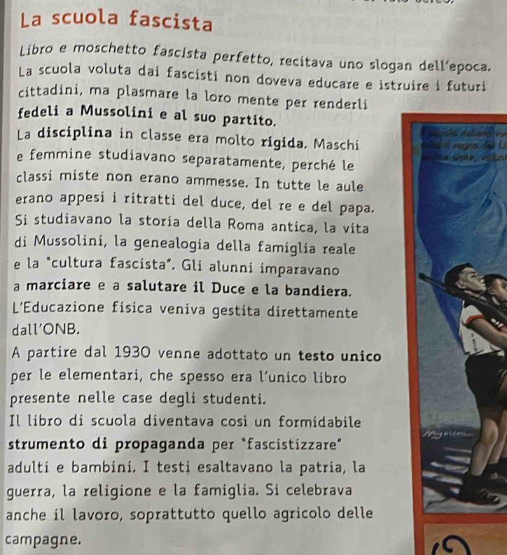 La scuola fascista 
Libro e moschetto fascista perfetto, recitava uno slogan dell’epoca. 
La scuola voluta dai fascisti non doveva educare e istruire i futuri 
cittadini, ma plasmare la loro mente per renderli 
fedeli a Mussolini e al suo partito. 
aopolo Ralianpiva 
La disciplina in classe era molto rigida. Maschi t ó searo del Li 
e femmine studiavano separatamente, perché le Ce unda voloni 
classi miste non erano ammesse. In tutte le aule 
erano appesi i ritratti del duce, del re e del papa. 
Si studiavano la storia della Roma antica, la vita 
di Mussolini, la genealogia della famiglía reale 
e la "cultura fascista”. Gli alunni imparavano 
a marciare e a salutare il Duce e la bandiera. 
L'Educazione física veniva gestita direttamente 
dall'ONB. 
A partire dal 1930 venne adottato un testo unico 
per le elementari, che spesso era l’unico libro 
presente nelle case degli studenti. 
Il libro di scuola diventava così un formidabile 
strumento di propaganda per “fascistizzare” 
adulti e bambini. I testi esaltavano la patria, la 
guerra, la religione e la famiglia. Si celebrava 
anche il lavoro, soprattutto quello agrícolo delle 
campagne.