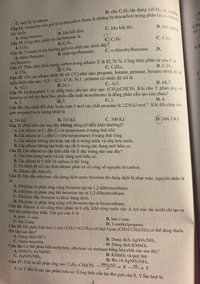 D. cho C_2H_2 tác dụng với H_2, x1 Lindlar
C. tách H_2 từ ethane.
Cầu/14. Arene hay còn gọi là hydrocarbon thơm là những hydrocarbon trong phân tứ có chứa m
Câu
C. liên kết đôi. D. liên kết ba
hay nhiều
A. vòng benzene. B. liên kết đơn.
thì
Câu 15. Công thức phân tử của benzene là
C. C_2H_6
C. C₂H₈
B. C_6H_6
A. C_3H_6
Câu 16. Toluene là tên thường gọi của chất nào dưới đây?
A. methylbenzene. B. isopropylbenzene. C. o-dimethylbenzene. D.
Câ
ethylbenzene.
Câu 17. Phần trăm khối lượng carbon trong alkane X là 82,76 %. Công thức phân tử của X là
B. C_3H_8 C. C4H10.
D. C_5H_12.
A. CH_4.
Câu 18. Cho các alkane nhiệt độ sôi (^circ C) như sau: propane, butane, pentane, hexane nhiệt độ C
ngẫu nhiên như sau: -0,5; - 42,1; 67 ,8; 36,1 . pentane có nhiệt độ sôi là D. 68,7. C
A. -42,1. B. 36,1. C. -0,5.
Câu 19. Hydrocarbon Y có công thức cấu tạo như sau: (CH_3)_2CHCH_3. Khi cho Y phản ứng với
bromine có thể thu được bao nhiêu dẫn xuất monobromo là đồng phân cấu tạo của nhau?
A. 3. B.2. C. 1. D. 4.
Câu 20. Cho nhiệt đốt cháy hoàn toàn 1 mol các chất propane là 2220kJmol^(-1). Khi đốt cháy 6,6
gam propane tỏa ra lượng nhiệt là
A. 299 KJ. B. 333 KJ. C. 300 KJ. D. 366,3 KJ.
Câu 21. Phát biểu nào sau đây không đúng (ở điều kiện thường)?
A. Các alkane từ C_1 đến C4 và neopentane ở trạng thái khí.
B. Các alkane từ C_5 đến C_17 (trừ neopentane) ở trạng thái lỏng.
C. Các alkane không tan hoặc tan rất ít trong nước và nhẹ hơn nước.
D. Các alkane không tan hoặc tan rất ít trong các dung môi hữu cơ.
Câu 22. Các alkene có các tính chất vật lí đặc trưng nào sau đây?
A. Tan kém trong nước và các dung môi hữu cơ.
B. Các alkene từ 5 đến 16 carbon ở thể lỏng
C. Có nhiệt độ sôi cao hơn alkane phân tử có cùng số nguyên tử carbon.
D. Alkene dẫn điện tốt.
Câu 23. Khi dẫn ethylene vào dung dịch nước bromine thì dung dịch bị nhạt màu, nguyên nhân là
do
A. Ethylene có phản ứng cộng bromine tạo ra 1,2-dibromoethane.
B. Ethylene có phản ứng thể bromine tạo ra 1,2-dibromoethane.
C. Ethylene dẩy bromine ra khỏi dung dịch.
D. Ethylene có phản ứng cộng với bromine tạo ra bromoethane.
Câu 24. Alkene A có công thức phân tử C₄H₈. Khi cộng nước vào A (có xúc tác acid) chỉ tạo ra
một sản phẩm duy nhất. Tên gọi của A là
A. pent -1- ene. B. but-1-ene.
C. but-2-ene. D. 2-methylpropene.
Câu 25. Để phân biệt but-2-yne (CH_3Cequiv CCH_3) với but-l-yne CHequiv CC H2CH₃) có thể dùng thuốc
thử nào sau đây?
A. Dung dịch HC1. B. Dung dịch Ag NO_3/NH_3.
C. Nước bromine. D. Dung dịch KMnO₄.
Câu 26. Có thể phân biệt acetylene, ethylene và methane bằng hóa chất nào sau đây?
A. KMnO_4 và NaOH. B. KMnO₄ và quỳ tím.
C. AgNO_3/NH_3. D. Br_2 và AgNO_3/NH_3.
Câu 27. Cho sơ đồ phản ứng sau: C_6H_5-CH_2CH_3 KMnO_4 x _ HO Y
X và Y đều là các sản phẩm hữu cơ. Công thức cấu tạo thu gọn của X, Y lần lượt là:
2