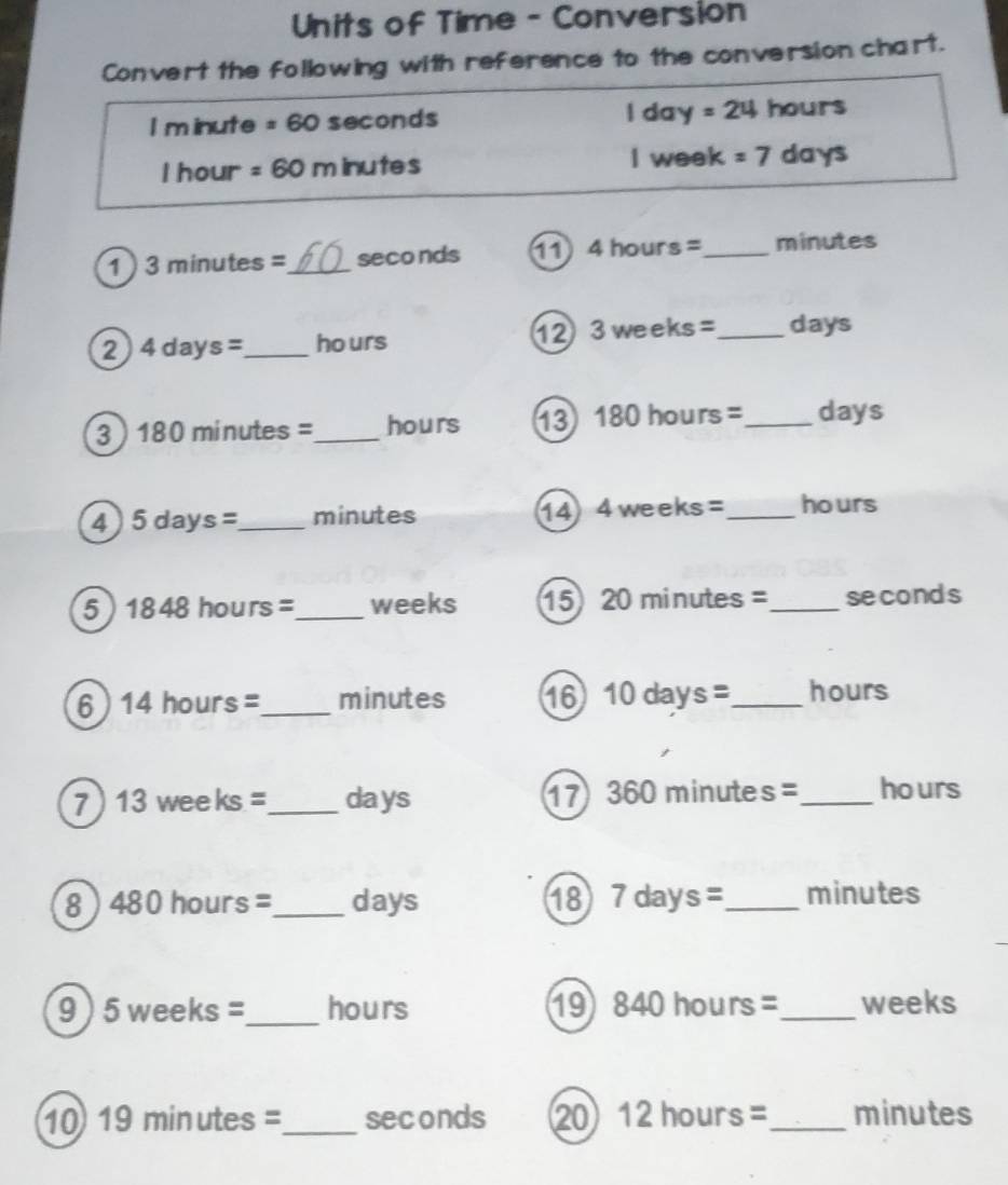 Units of Time - Conversion 
Convert the following with reference to the conversion chart. 
I m inute =60 seconds | d xy=24 hours
I hour =60m inutes I week =7 days
1 3minutes= _  seconds 11 4hours= _  minutes
12 
2 4days= _  ho urs 3weeks= _  days
3 ) 1 80r minutes =_  hours 13 180hours= _  days
4 5days= _  minutes 14 I 4weeks= _  hours
5 1848hours= _  weeks 15 20minutes= _ seconds
6 14hours= _ minutes 16 10days= _  hours
7 13weeks _ days 17 360 minutes =_  hours
8 480hours= _  days 18 7days= _  minutes
9) 5 weel (S =_  hours ⑲ 840hours= _ weeks
10 19minutes= _ seconds 20 12hours= _  minutes