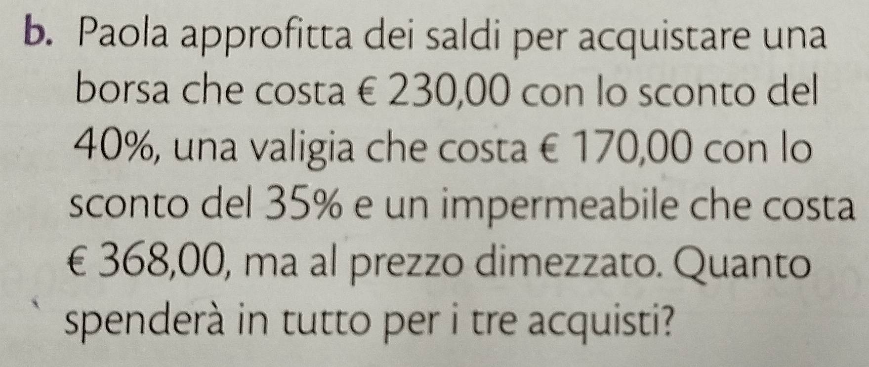 Paola approfitta dei saldi per acquistare una 
borsa che costa € 230,00 con lo sconto del
40%, una valigia che costa € 170,00 con lo 
sconto del 35% e un impermeabile che costa
€£368,00, ma al prezzo dimezzato. Quanto 
spenderà in tutto per i tre acquisti?