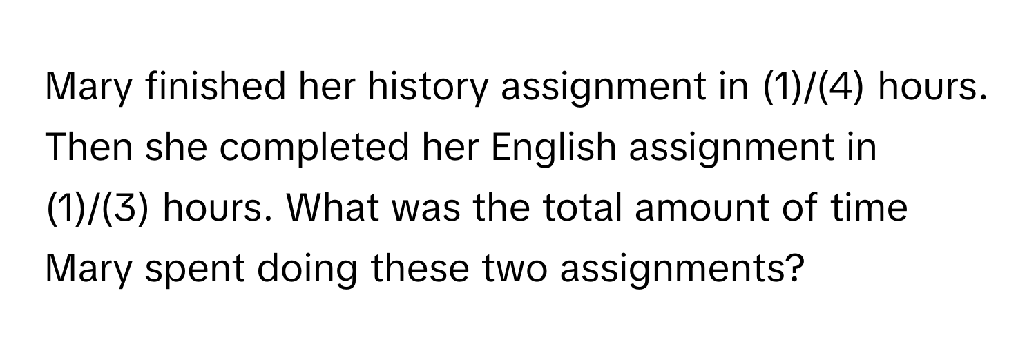 Mary finished her history assignment in (1)/(4) hours. Then she completed her English assignment in (1)/(3) hours. What was the total amount of time Mary spent doing these two assignments?