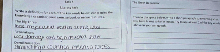 Task 4 The Great Depression 
Literacy task 
_ 
Write a definition for each of the key words below, either using the _Then in the space below, write a short paragraph summarising what 
knowledge organiser, your exercise book or online resources. you have learnt so far in lesson. Try to use at least 2 of the key words 
_ 
The Big Three above in your paragraph. 
Reparations 
_ 
_ 
_ 
Demilitarisation 
_ 
_ 
_