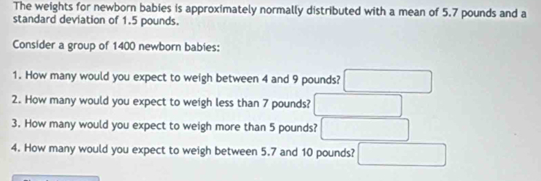 The weights for newborn babies is approximately normally distributed with a mean of 5.7 pounds and a 
standard deviation of 1.5 pounds. 
Consider a group of 1400 newborn babies: 
1. How many would you expect to weigh between 4 and 9 pounds? □ 
2. How many would you expect to weigh less than 7 pounds? □ 
3. How many would you expect to weigh more than 5 pounds? □ 
4. How many would you expect to weigh between 5.7 and 10 pounds? □