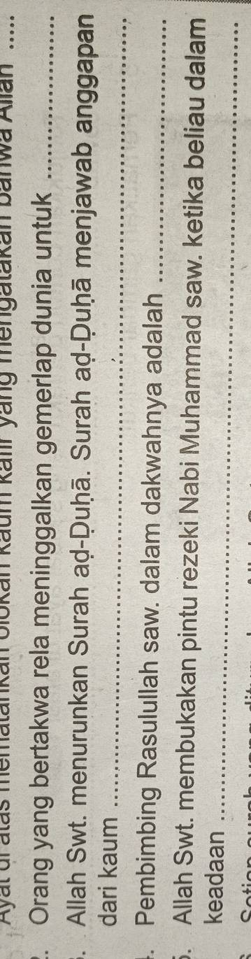 Ayal dratas mematankan olokan kaum kalır yang mengatakan banwa Alian .... 
2. Orang yang bertakwa rela meninggalkan gemerlap dunia untuk_ 
3. Allah Swt. menurunkan Surah aḍ-Duḥā. Surah aḍ-Ḍuḥā menjawab anggapan 
dari kaum_ 
4. Pembimbing Rasulullah saw. dalam dakwahnya adalah_ 
. Allah Swt. membukakan pintu rezeki Nabi Muhammad saw. ketika beliau dalam 
keadaan_