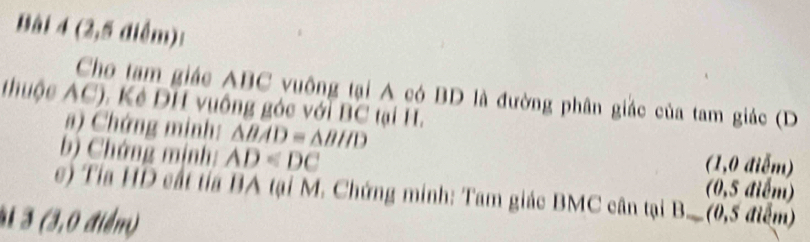 (2,5 điểm): 
Cho tam giác ABC vuông tại A có BD là đường phân giác của tam giác (D
thuộc AC). Kẻ DH vuông góc với BC tại H. 
a) Chứng minh: △ BAD≌ △ BHD
b) Chứng mịnh: AD (1,0 điễm) 
(0,5 điểm) 
e) Tía HD cất tía BA tại M. Chứng minh: Tam giác BMC cân tại B._ (0,5 điểm) 
3 3 (3,0 điểm)