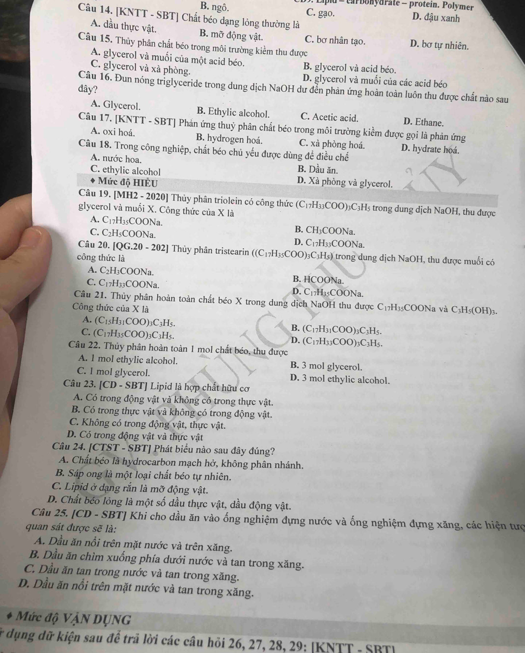 lpd = carbonydrate - protein. Polymer
B. ngô. C. gạo. D. đậu xanh
Câu 14. [KNTT - SBT] Chất béo dạng lỏng thường là
A. dầu thực vật. B. mỡ động vật. C. bơ nhân tạo. D. bơ tự nhiên.
Câu 15. Thủy phân chất béo trong môi trường kiểm thu được
A. glycerol và muối của một acid béo.
B. glycerol và acid béo.
C. glycerol và xà phòng. D. glycerol và muối của các acid béo
Câu 16. Đun nóng triglyceride trong dung dịch NaOH dư đến phản ứng hoàn toàn luôn thu được chất nào sau
đây?
A. Glycerol. B. Ethylic alcohol. C. Acetic acid. D. Ethane.
Câu 17. [KNTT - SBT] Phản ứng thuỷ phân chất béo trong môi trường kiểm được gọi là phản ứng
A. oxi hoá. B. hydrogen hoá. C. xà phòng hoá. D. hydrate hoá.
Câu 18. Trong công nghiệp, chất béo chủ yếu được dùng để điều chế
A. nước hoa. B. Dầu ăn.
C. ethylic alcohol D. Xà phòng và glycerol.
Mức độ HIÈU
Câu 19. [MH2 - 2020] Thủy phân triolein có công thức (C_17H_33COO )3C3H5 trong dung dịch NaOH, thu được
glycerol và muối X. Công thức của X là
A. C_1 7H35COONa. B. CH₃COONa.
C. C₂H₅COONa. D. C17H33COONa.
Câu 20. [QG.20 - 202] Thủy phân tristearin ((C_17H_35COO)_3 )3C3H₅) trong dung dịch NaOH, thu được muối có
công thức là
A. C_2H ₃COONa. B. HCOONa.
C. C_1 H₃₃COONa. D. C17H35COONa.
Câu 21. Thủy phân hoàn toàn chất béo X trong dung dịch NaOH thu được C₁7H₃₅COONa và C₃H₅(OH)₃.
Công thức của X là
A. (C_15H_31COO) )3C3H5. )3C3H5.
B. (C_17H_31COO)
C. (C_17H_35COO) _3C_3H_5 (C_17H_33COO) )3C3H5.
D.
Câu 22. Thủy phân hoàn toàn 1 mol chất béo, thu được
A. 1 mol ethylic alcohol. B. 3 mol glycerol.
C. 1 mol glycerol. D. 3 mol ethylic alcohol.
Câu 23. [CD - SBT] Lipid là hợp chất hữu cơ
A. Có trong động vật và không có trong thực vật.
B. Có trong thực vật và không có trong động vật.
C. Không có trong động vật, thực vật.
D. Có trong động vật và thực vật
Câu 24. [CTST - SBT] Phát biểu nào sau đây đúng?
A. Chất béo là hydrocarbon mạch hở, không phân nhánh.
B. Sáp ong là một loại chất béo tự nhiên.
C. Lipid ở dạng rắn là mỡ động vật.
D. Chất béo lỏng là một số dầu thực vật, dầu động vật.
Câu 25. [CD - SBT] Khi cho dầu ăn vào ống nghiệm đựng nước và ống nghiệm đựng xăng, các hiện tượ
quan sát được sẽ là:
A. Dầu ăn nổi trên mặt nước và trên xăng.
B. Dầu ăn chìm xuống phía dưới nước và tan trong xăng.
C. Dầu ăn tan trong nước và tan trong xăng.
D. Dầu ăn nổi trên mặt nước và tan trong xăng.
Mức độ Vận DụNG
* dụng dữ kiện sau để trả lời các câu hỏi 26, 27, 28, 29: [KNTT - SBT]