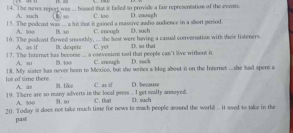 px. as n B. as C. like
14. The news report was ... biased that it failed to provide a fair representation of the events.
A. such B so C. too D. enough
15. The podcast was ... a hit that it gained a massive audio audience in a short period.
A. too B. so C. enough D. such
16. The podcast flowed smoothly, ... the host were having a casual conversation with their listeners.
A. as if B. despite C. yet D. so that
17. The Internet has become ... a convenient tool that people can’t live without it.
A. so B. too C. enough D. such
18. My sister has never been to Mexico, but she writes a blog about it on the Internet ...she had spent a
lot of time there.
A. as B. like C. as if D. because
19. There are so many adverts in the local press .. I get really annoyed.
A. too B. so C. that D. such
20. Today it does not take much time for news to reach people around the world .. it used to take in the
past