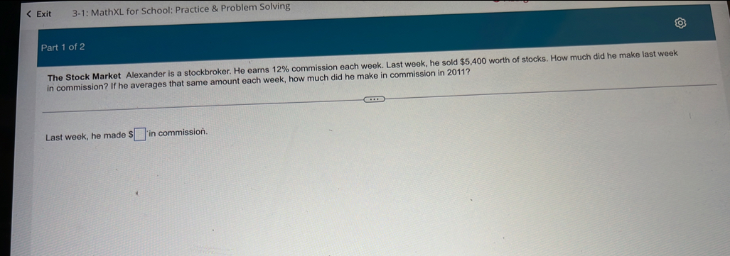 < Exit 3-1: MathXL for School: Practice & Problem Solving 
Part 1 of 2 
The Stock Market Alexander is a stockbroker. He earns  12% commission each week. Last week, he sold $5,400 worth of stocks. How much did he make last week
in commission? If he averages that same amount each week, how much did he make in commission in 2011? 
Last week, he made . :□ in commission.