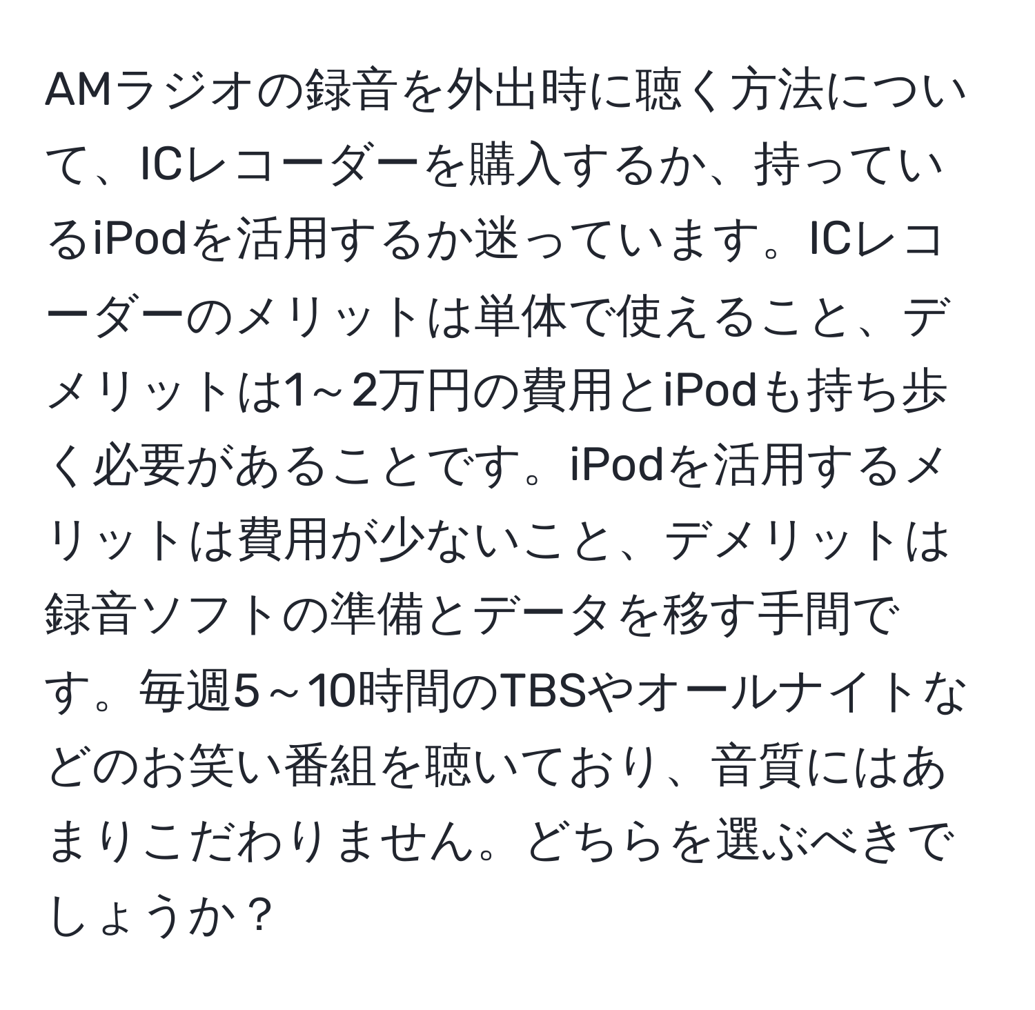 AMラジオの録音を外出時に聴く方法について、ICレコーダーを購入するか、持っているiPodを活用するか迷っています。ICレコーダーのメリットは単体で使えること、デメリットは1～2万円の費用とiPodも持ち歩く必要があることです。iPodを活用するメリットは費用が少ないこと、デメリットは録音ソフトの準備とデータを移す手間です。毎週5～10時間のTBSやオールナイトなどのお笑い番組を聴いており、音質にはあまりこだわりません。どちらを選ぶべきでしょうか？