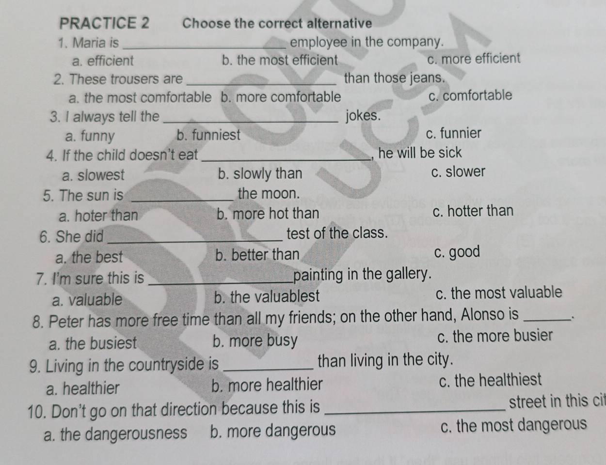 PRACTICE 2 Choose the correct alternative
1. Maria is _employee in the company.
a. efficient b. the most efficient c. more efficient
2. These trousers are _than those jeans.
a. the most comfortable b. more comfortable c. comfortable
3. I always tell the _jokes.
a. funny b. funniest c. funnier
4. If the child doesn't eat _, he will be sick
a. slowest b. slowly than c. slower
5. The sun is _the moon.
a. hoter than b. more hot than c. hotter than
6. She did _test of the class.
a. the best b. better than c. good
7. I'm sure this is _painting in the gallery.
a. valuable b. the valuablest c. the most valuable
8. Peter has more free time than all my friends; on the other hand, Alonso is_
a. the busiest b. more busy c. the more busier
9. Living in the countryside is _than living in the city.
a. healthier b. more healthier c. the healthiest
10. Don't go on that direction because this is _street in this cit
a. the dangerousness b. more dangerous c. the most dangerous