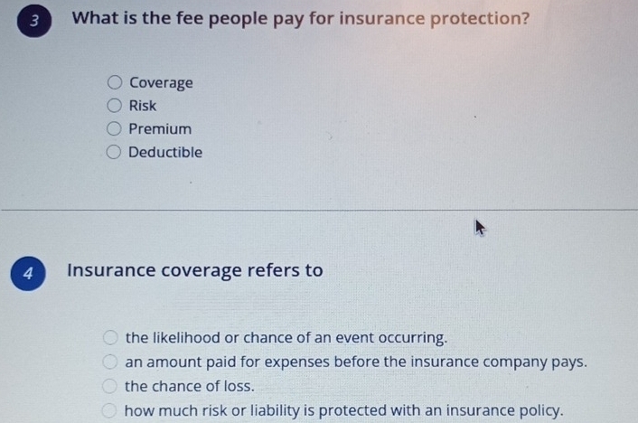 What is the fee people pay for insurance protection?
Coverage
Risk
Premium
Deductible
4 Insurance coverage refers to
the likelihood or chance of an event occurring.
an amount paid for expenses before the insurance company pays.
the chance of loss.
how much risk or liability is protected with an insurance policy.