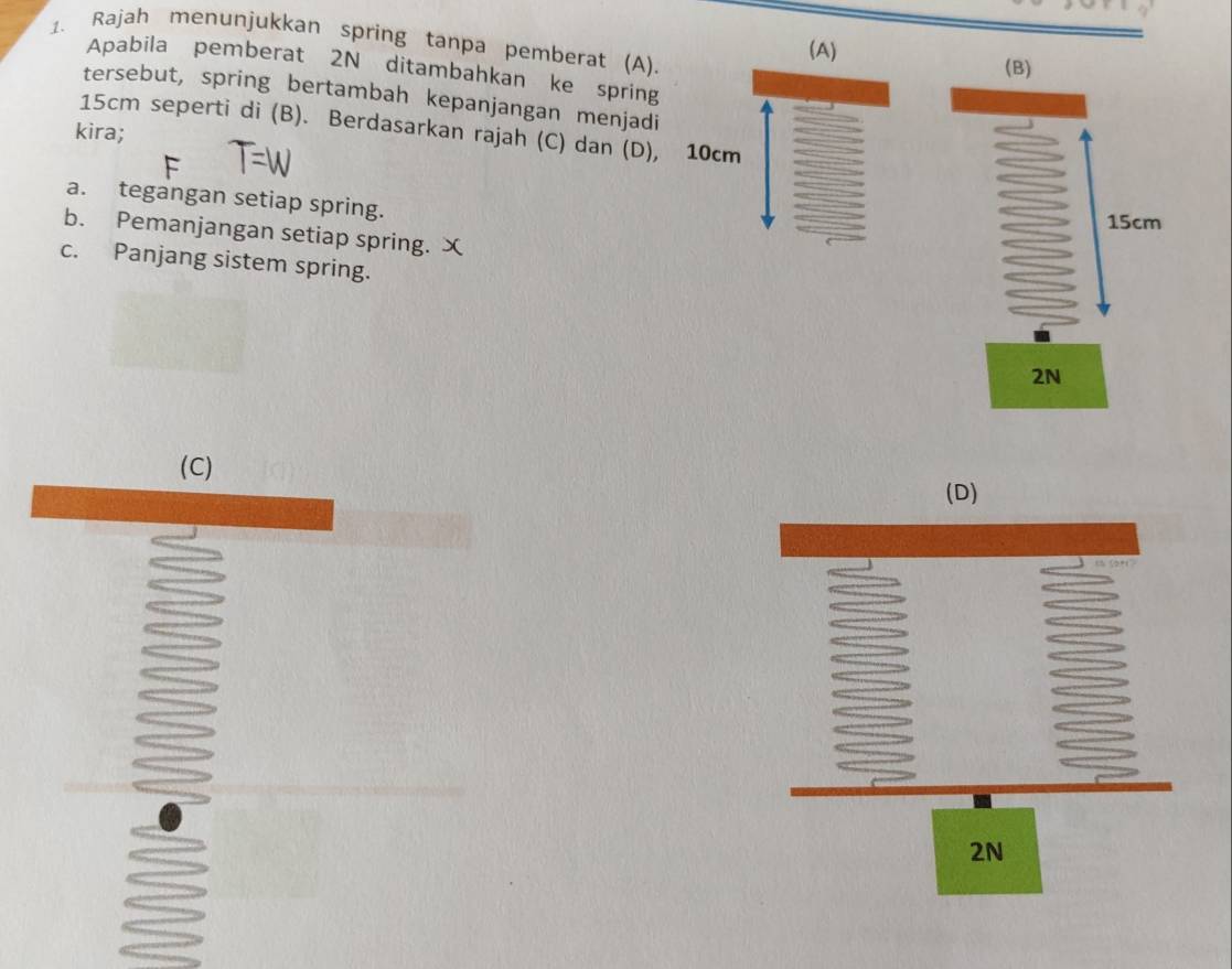 Rajah menunjukkan spring tanpa pemberat (A).
Apabila pemberat 2N ditambahkan ke spring
tersebut, spring bertambah kepanjangan menjadi
15cm seperti di (B). Berdasarkan rajah (C) dan (D),
kira;
a. tegangan setiap spring.
b. Pemanjangan setiap spring. ㄨ
c. Panjang sistem spring.
(C)
(D)