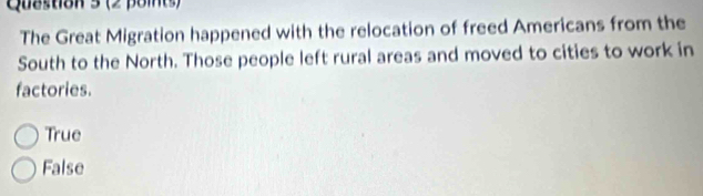 The Great Migration happened with the relocation of freed Americans from the
South to the North. Those people left rural areas and moved to cities to work in
factories.
True
False