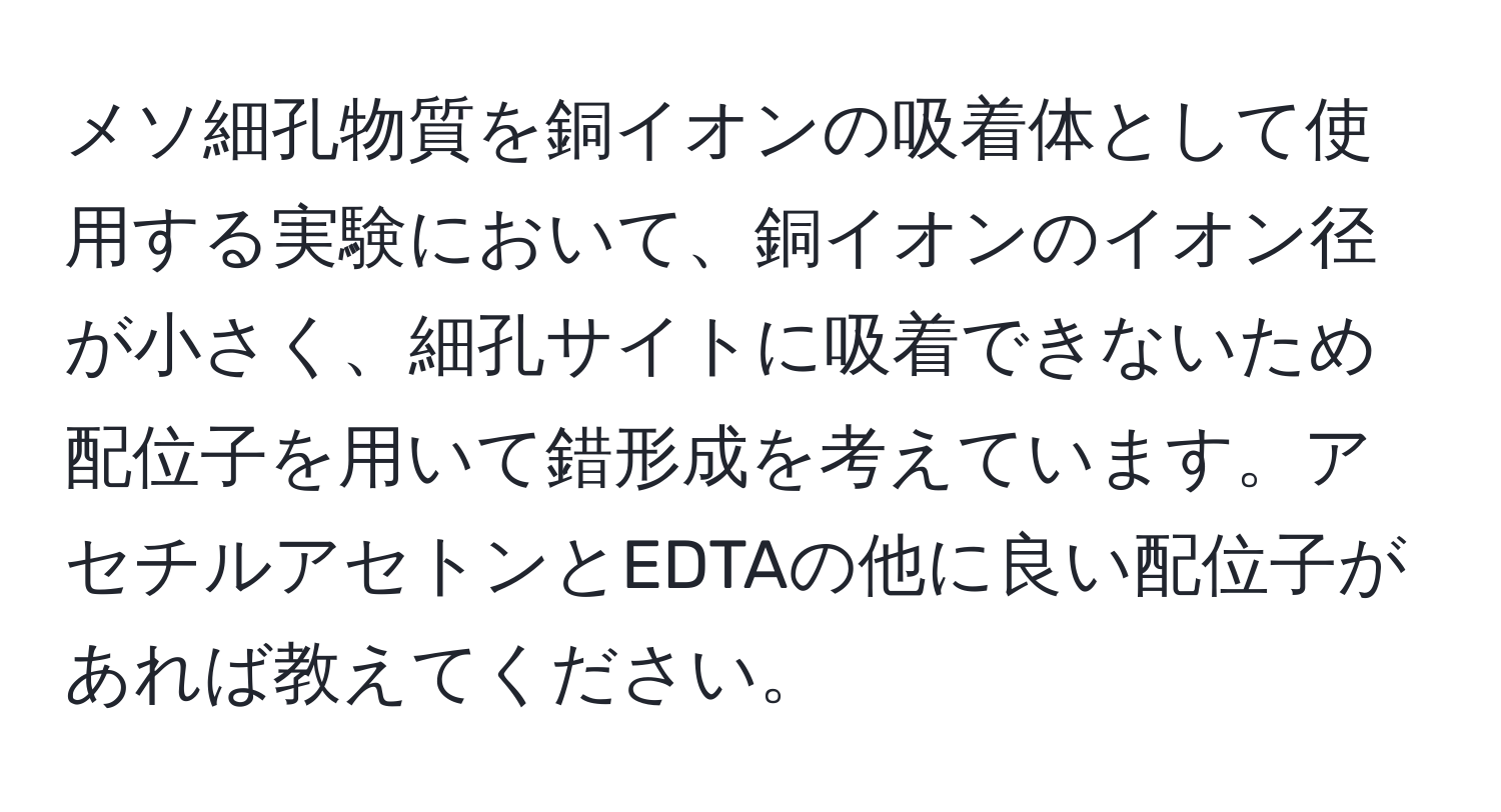 メソ細孔物質を銅イオンの吸着体として使用する実験において、銅イオンのイオン径が小さく、細孔サイトに吸着できないため配位子を用いて錯形成を考えています。アセチルアセトンとEDTAの他に良い配位子があれば教えてください。