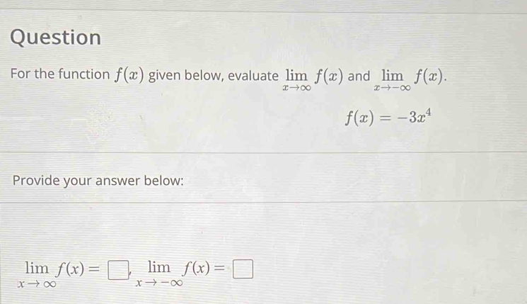 Question 
For the function f(x) given below, evaluate limlimits _xto ∈fty f(x) and limlimits _xto -∈fty f(x).
f(x)=-3x^4
Provide your answer below:
limlimits _xto ∈fty f(x)=□ , limlimits _xto -∈fty f(x)=□