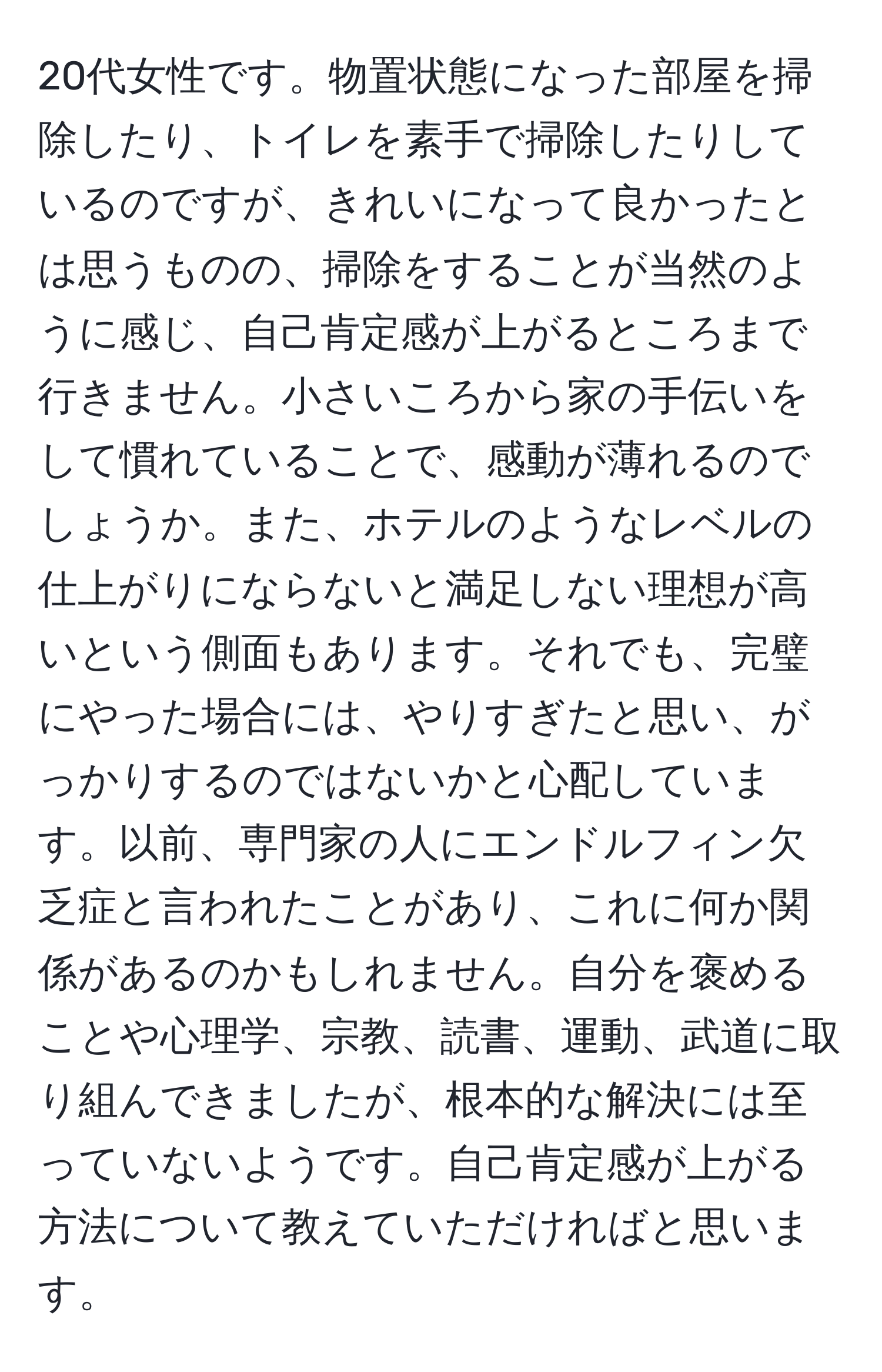 20代女性です。物置状態になった部屋を掃除したり、トイレを素手で掃除したりしているのですが、きれいになって良かったとは思うものの、掃除をすることが当然のように感じ、自己肯定感が上がるところまで行きません。小さいころから家の手伝いをして慣れていることで、感動が薄れるのでしょうか。また、ホテルのようなレベルの仕上がりにならないと満足しない理想が高いという側面もあります。それでも、完璧にやった場合には、やりすぎたと思い、がっかりするのではないかと心配しています。以前、専門家の人にエンドルフィン欠乏症と言われたことがあり、これに何か関係があるのかもしれません。自分を褒めることや心理学、宗教、読書、運動、武道に取り組んできましたが、根本的な解決には至っていないようです。自己肯定感が上がる方法について教えていただければと思います。