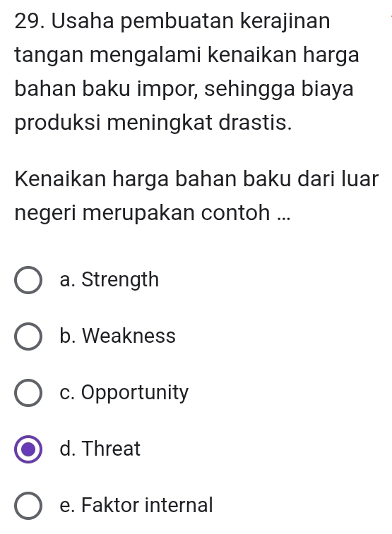 Usaha pembuatan kerajinan
tangan mengalami kenaikan harga
bahan baku impor, sehingga biaya
produksi meningkat drastis.
Kenaikan harga bahan baku dari luar
negeri merupakan contoh ...
a. Strength
b. Weakness
c. Opportunity
d. Threat
e. Faktor internal