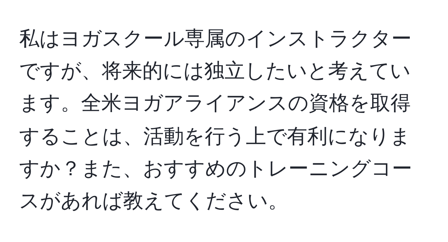 私はヨガスクール専属のインストラクターですが、将来的には独立したいと考えています。全米ヨガアライアンスの資格を取得することは、活動を行う上で有利になりますか？また、おすすめのトレーニングコースがあれば教えてください。