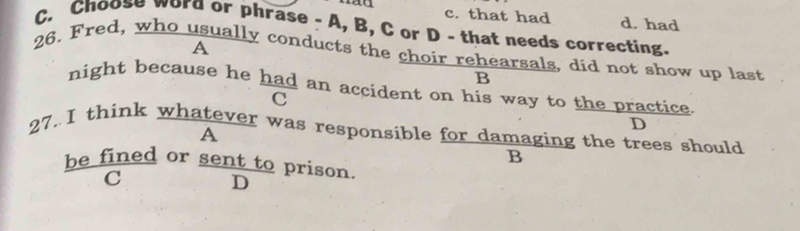 c. that had d. had
C. Choose word or phrase - A, B, C or D - that needs correcting.
26. Fred, who usually conducts the choir rehearsals, did not show up last A
B
night because he had an accident on his way to the practice.
c
D
27.I think whatever was responsible for damaging the trees should
A
B
be fined or sent to prison.
C
D