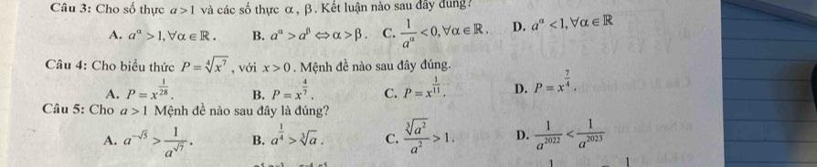 Cho số thực a>1 và các số thực α, β. Kết luận nào sau đây dung
A. a^(alpha)>1, forall alpha ∈ R. B. alpha^(alpha)>alpha^(beta)Leftrightarrow alpha >beta. C.  1/a^(alpha) <0</tex>, forall alpha ∈ R. D. a^(alpha)<1</tex>, forall alpha ∈ R
Câu 4: Cho biểu thức P=sqrt[4](x^7) , với x>0. Mệnh đề nào sau đây đúng.
A. P=x^(frac 1)28. B. P=x^(frac 4)7. C. P=x^(frac 1)11. D. P=x^(frac 7)4. 
Câu 5: Cho a>1 Mệnh đề nào sau đây là đúng?
A. a^(-sqrt(5))> 1/a^(sqrt(7)) . B. a^(frac 1)4>sqrt[3](a). C.  sqrt[3](a^2)/a^2 >1. D.  1/a^(2022) 