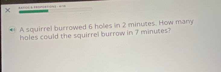 RATIOS & PROPORTIONS - 4/10 
A squirrel burrowed 6 holes in 2 minutes. How many 
holes could the squirrel burrow in 7 minutes?