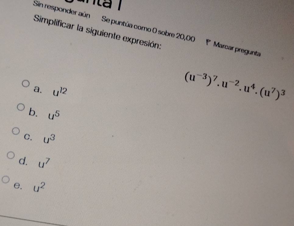 anta l
Sin responder aún Se puntúa como O sobre 20,00 P Marcar pregunta
Simplificar la siguiente expresión:
a. u^(12)
(u^(-3))^7.u^(-2).u^4.(u^7)^3
b. u^5
C. u^3
d. u^7
e. u^2