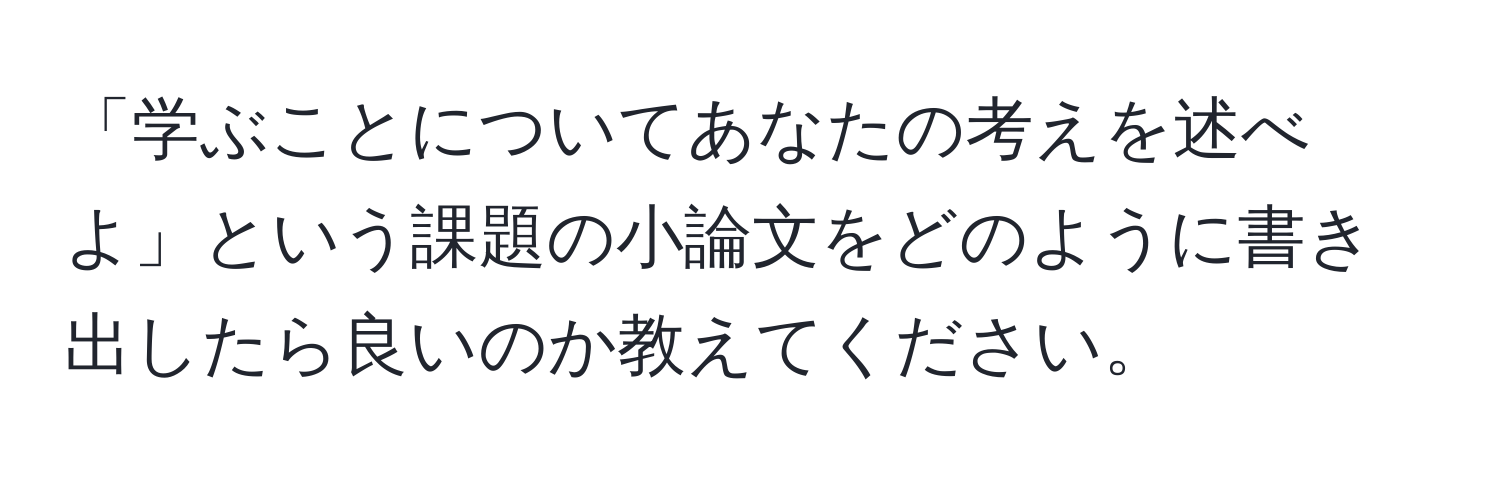 「学ぶことについてあなたの考えを述べよ」という課題の小論文をどのように書き出したら良いのか教えてください。