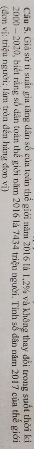 Giả sử tỉ suất gia tăng dân số của toàn thế giới năm 2016 là 1,2% và không thay đổi trong suốt thời kì
2000 - 2020, biết rằng số dân toàn thế giới năm 2016 là 7434 triệu người. Tính số dân năm 2017 của thế giới 
(đơn vị: triệu người; làm tròn đến hàng đơn vị)