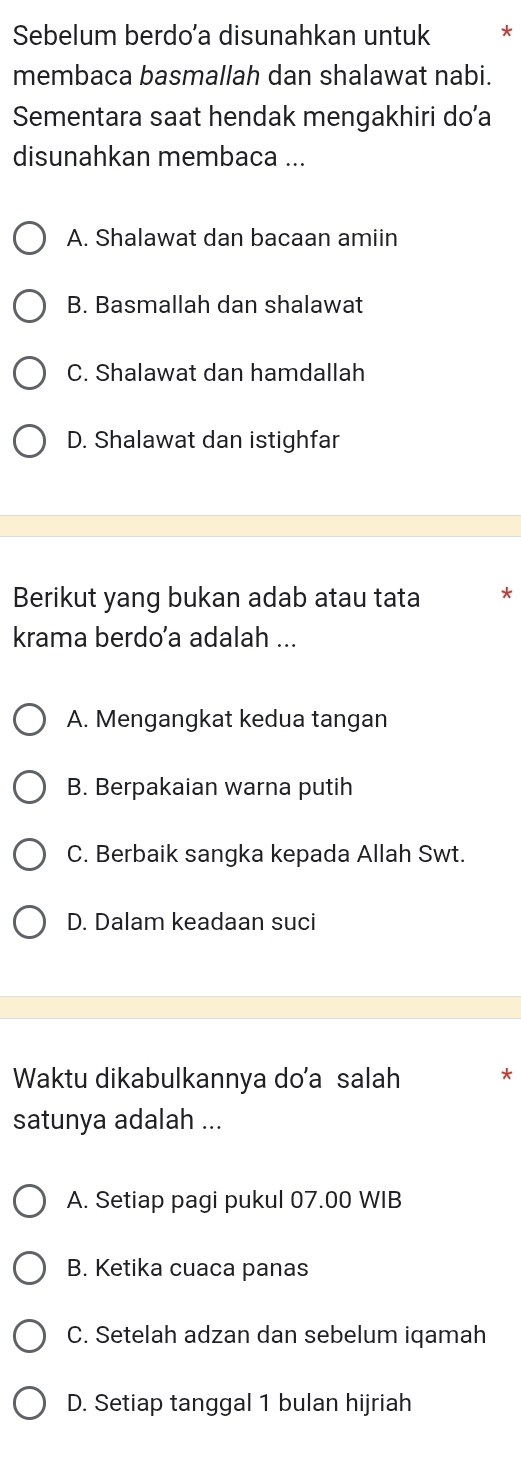 Sebelum berdo’a disunahkan untuk *
membaca basmallah dan shalawat nabi.
Sementara saat hendak mengakhiri do’a
disunahkan membaca ...
A. Shalawat dan bacaan amiin
B. Basmallah dan shalawat
C. Shalawat dan hamdallah
D. Shalawat dan istighfar
Berikut yang bukan adab atau tata *
krama berdo’a adalah ...
A. Mengangkat kedua tangan
B. Berpakaian warna putih
C. Berbaik sangka kepada Allah Swt.
D. Dalam keadaan suci
Waktu dikabulkannya do'a salah *
satunya adalah ...
A. Setiap pagi pukul 07.00 WIB
B. Ketika cuaca panas
C. Setelah adzan dan sebelum iqamah
D. Setiap tanggal 1 bulan hijriah