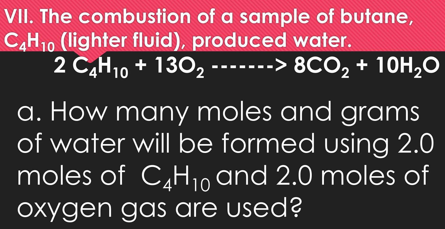 The combustion of a sample of butane,
C_4H_10 (lighter fluid), produced water.
2C_4H_10+13O_2----->8CO_2+10H_2O
a. How many moles and grams
of water will be formed using 2.0
moles of C_4H_10 and 2.0 moles of 
oxygen gas are used?