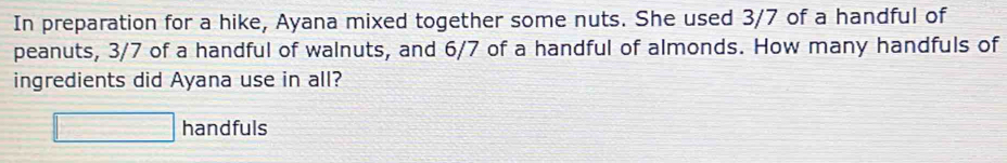 In preparation for a hike, Ayana mixed together some nuts. She used 3/7 of a handful of 
peanuts, 3/7 of a handful of walnuts, and 6/7 of a handful of almonds. How many handfuls of 
ingredients did Ayana use in all? 
□ handfuls