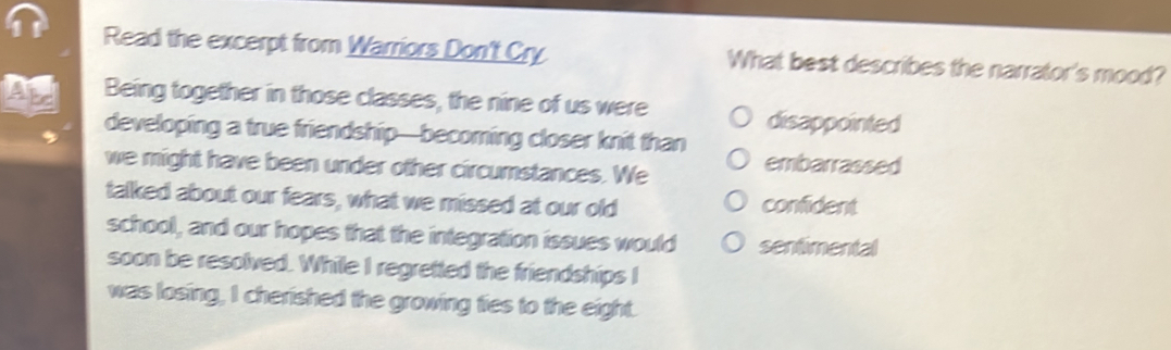 Read the excerpt from Warriors Don't Cry What best describes the narrator's mood?
A Being together in those classes, the nine of us were
disappointed
developing a true friendship—becoming closer knit than
we might have been under other circumstances. We
embarrassed
talked about our fears, what we missed at our old confident
school, and our hopes that the integration issues would sentimental
soon be resolved. While I regretted the friendships I
was losing, I cherished the growing fies to the eight.