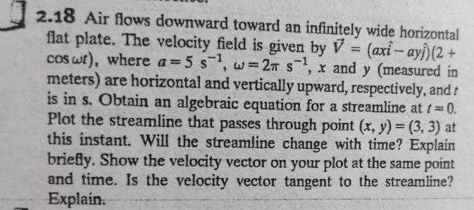 2.18 Air flows downward toward an infinitely wide horizontal 
flat plate. The velocity field is given by vector V=(axhat i-ayhat j)(2+
cos ωt), where a=5s^(-1), omega =2π s^(-1) , x and y (measured in 
meters) are horizontal and vertically upward, respectively, and t
is in s. Obtain an algebraic equation for a streamline at t=0. 
Plot the streamline that passes through point (x,y)=(3,3) at 
this instant. Will the streamline change with time? Explain 
briefly. Show the velocity vector on your plot at the same point 
and time. Is the velocity vector tangent to the streamline? 
Explain.