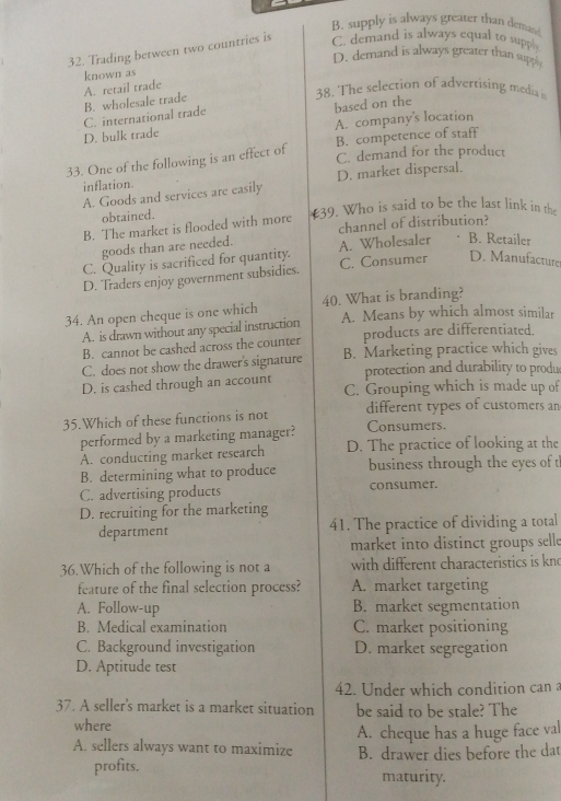 B. supply is always greater than demand
32. Trading between two countries is C. demand is always equal to supp
D. demand is always greater than supph
known as
B. wholesale trade A. retail trade 38. The selection of advertising media i
C. international trade
D. bulk trade based on the
A. company's location
33. One of the following is an effect of B. competence of staff
C. demand for the product
inflation.
A. Goods and services are easily D. market dispersal.
obtained. 39. Who is said to be the last link in the
B. The market is flooded with more channel of distribution?
goods than are needed.
C. Quality is sacrificed for quantity. A. Wholesaler B. Retailer
D. Traders enjoy government subsidies. C. Consumer D. Manufacture
34. An open cheque is one which 40. What is branding?
A. is drawn without any special instruction A. Means by which almost similar
B. cannot be cashed across the counter products are differentiated.
C. does not show the drawer's signature B. Marketing practice which gives
protection and durability to produ
D. is cashed through an account C. Grouping which is made up of
35.Which of these functions is not different types of customers an
performed by a marketing manager? Consumers.
A. conducting market research D. The practice of looking at the
B. determining what to produce business through the eyes of th
C. advertising products consumer.
D. recruiting for the marketing
department 41. The practice of dividing a total
market into distinct groups selle
36.Which of the following is not a with different characteristics is kno
feature of the final selection process? A. market targeting
A. Follow-up B. market segmentation
B. Medical examination C. market positioning
C. Background investigation D. market segregation
D. Aptitude test
42. Under which condition can a
37. A seller's market is a market situation be said to be stale? The
where
A. sellers always want to maximize A. cheque has a huge face val
profits. B. drawer dies before the dat
maturity.